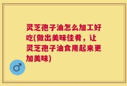 灵芝孢子油怎么加工好吃(做出美味佳肴，让灵芝孢子油食用起来更加美味)