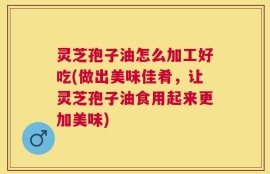 灵芝孢子油怎么加工好吃(做出美味佳肴，让灵芝孢子油食用起来更加美味)