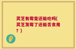 灵芝有霉变还能吃吗(灵芝发霉了还能否食用？)