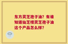 东方灵芝孢子油？有谁知道仙芝楼灵芝孢子油这个产品怎么样？