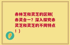 赤林芝和灵芝的区别(赤灵合一？深入探究赤灵芝和灵芝的不同特点！)