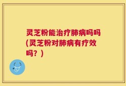 灵芝粉能治疗肺病吗吗(灵芝粉对肺病有疗效吗？)
