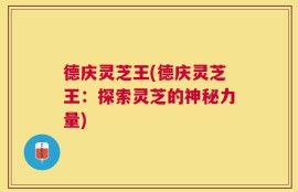 德庆灵芝王(德庆灵芝王：探索灵芝的神秘力量)