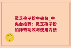 灵芝孢子粉中央台_中央台推荐：灵芝孢子粉的神奇功效与使用方法