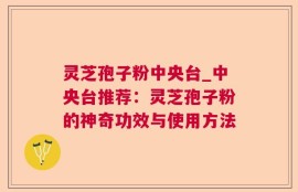 灵芝孢子粉中央台_中央台推荐：灵芝孢子粉的神奇功效与使用方法