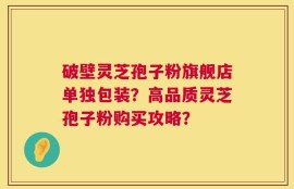 破壁灵芝孢子粉旗舰店单独包装？高品质灵芝孢子粉购买攻略？