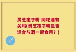 灵芝孢子粉 同吃酒有关吗(灵芝孢子粉是否适合与酒一起食用？)