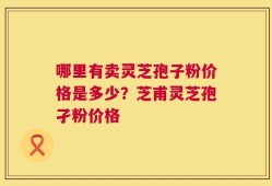 哪里有卖灵芝孢子粉价格是多少？芝甫灵芝孢孑粉价格