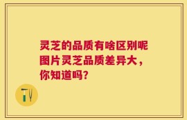 灵芝的品质有啥区别呢图片灵芝品质差异大，你知道吗？