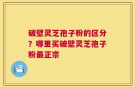 破壁灵芝孢子粉的区分？哪里买破壁灵芝孢子粉最正宗