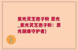 紫光灵芝孢子粉 恩光_紫光灵芝孢子粉：恩光健康守护者)