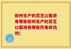 郑州生产的灵芝口服液有哪些郑州生产的灵芝口服液有哪些作用和功效)