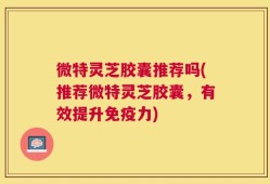 微特灵芝胶囊推荐吗(推荐微特灵芝胶囊，有效提升免疫力)