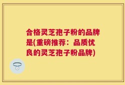 合格灵芝孢子粉的品牌是(重磅推荐：品质优良的灵芝孢子粉品牌)