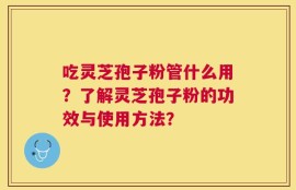 吃灵芝孢子粉管什么用？了解灵芝孢子粉的功效与使用方法？