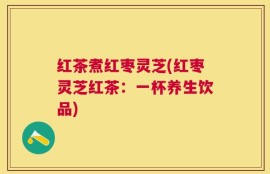 红茶煮红枣灵芝(红枣灵芝红茶：一杯养生饮品)