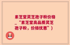 素芝堂灵芝孢子粉价格_“素芝堂高品质灵芝孢子粉，价格优惠”)