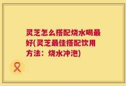 灵芝怎么搭配烧水喝最好(灵芝最佳搭配饮用方法：烧水冲泡)