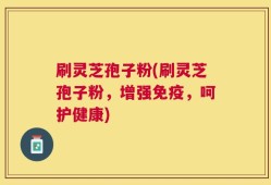刷灵芝孢子粉(刷灵芝孢子粉，增强免疫，呵护健康)