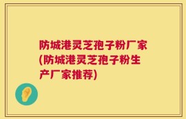 防城港灵芝孢子粉厂家(防城港灵芝孢子粉生产厂家推荐)