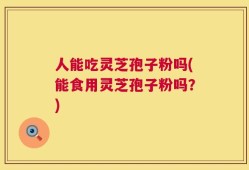 人能吃灵芝孢子粉吗(能食用灵芝孢子粉吗？)