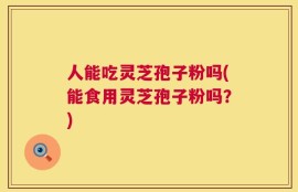 人能吃灵芝孢子粉吗(能食用灵芝孢子粉吗？)
