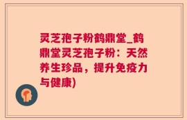 灵芝孢子粉鹤鼎堂_鹤鼎堂灵芝孢子粉：天然养生珍品，提升免疫力与健康)