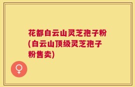 花都白云山灵芝孢子粉(白云山顶级灵芝孢子粉售卖)
