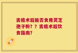 舌癌术后能否食用灵芝孢子粉？？舌癌术后饮食指南？