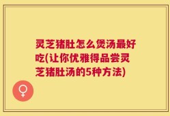 灵芝猪肚怎么煲汤最好吃(让你优雅得品尝灵芝猪肚汤的5种方法)