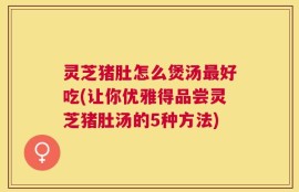 灵芝猪肚怎么煲汤最好吃(让你优雅得品尝灵芝猪肚汤的5种方法)