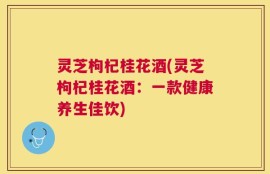 灵芝枸杞桂花酒(灵芝枸杞桂花酒：一款健康养生佳饮)