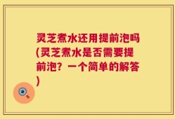 灵芝煮水还用提前泡吗(灵芝煮水是否需要提前泡？一个简单的解答)