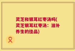 灵芝和银耳红枣汤吗(灵芝银耳红枣汤：滋补养生的佳品)