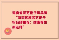 海南省灵芝孢子粉品牌_“海南优质灵芝孢子粉品牌推荐：健康养生新选择”