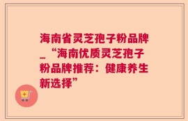 海南省灵芝孢子粉品牌_“海南优质灵芝孢子粉品牌推荐：健康养生新选择”