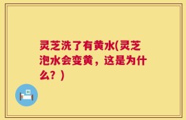 灵芝洗了有黄水(灵芝泡水会变黄，这是为什么？)