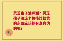 灵芝孢子油评测？灵芝孢子油这个价格比较贵的东西应该都有查真伪的吧？