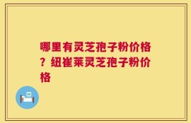 哪里有灵芝孢子粉价格？纽崔莱灵芝孢子粉价格