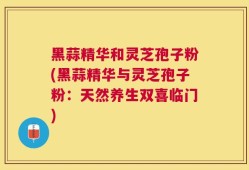 黑蒜精华和灵芝孢子粉(黑蒜精华与灵芝孢子粉：天然养生双喜临门)