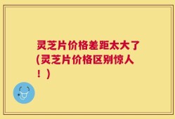 灵芝片价格差距太大了(灵芝片价格区别惊人！)
