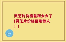 灵芝片价格差距太大了(灵芝片价格区别惊人！)