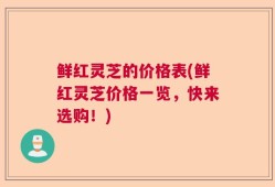 鲜红灵芝的价格表(鲜红灵芝价格一览，快来选购！)