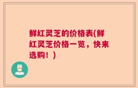 鲜红灵芝的价格表(鲜红灵芝价格一览，快来选购！)