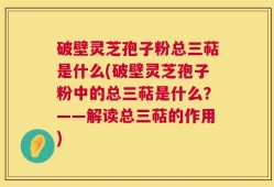 破壁灵芝孢子粉总三萜是什么(破壁灵芝孢子粉中的总三萜是什么？——解读总三萜的作用)
