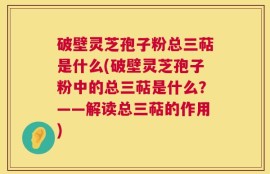 破壁灵芝孢子粉总三萜是什么(破壁灵芝孢子粉中的总三萜是什么？——解读总三萜的作用)