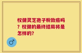 权健灵芝孢子粉致癌吗？权健的最终结局将是怎样的？