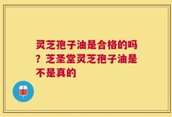 灵芝孢子油是合格的吗？芝圣堂灵芝孢子油是不是真的