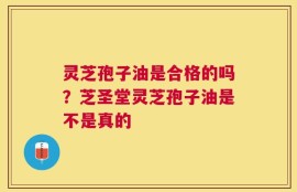 灵芝孢子油是合格的吗？芝圣堂灵芝孢子油是不是真的