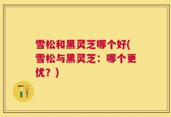 雪松和黑灵芝哪个好(雪松与黑灵芝：哪个更优？)